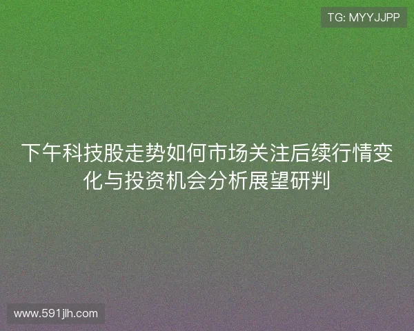 下午科技股走势如何市场关注后续行情变化与投资机会分析展望研判 下午科技股走势如何市场关注后续行情变化与投资机会分析展望研判