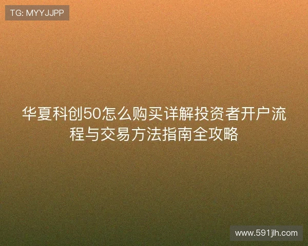 华夏科创50怎么购买详解投资者开户流程与交易方法指南全攻略 华夏科创50怎么购买详解投资者开户流程与交易方法指南全攻略